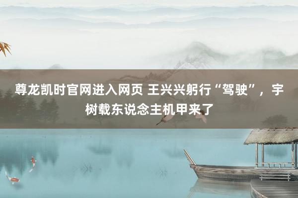 尊龙凯时官网进入网页 王兴兴躬行“驾驶”，宇树载东说念主机甲来了
