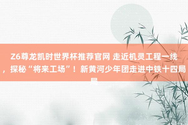 Z6尊龙凯时世界杯推荐官网 走近机灵工程一线，探秘“将来工场”！新黄河少年团走进中铁十四局