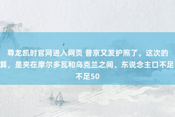 尊龙凯时官网进入网页 普京又发护照了。这次的筹算，是夹在摩尔多瓦和乌克兰之间、东说念主口不足50