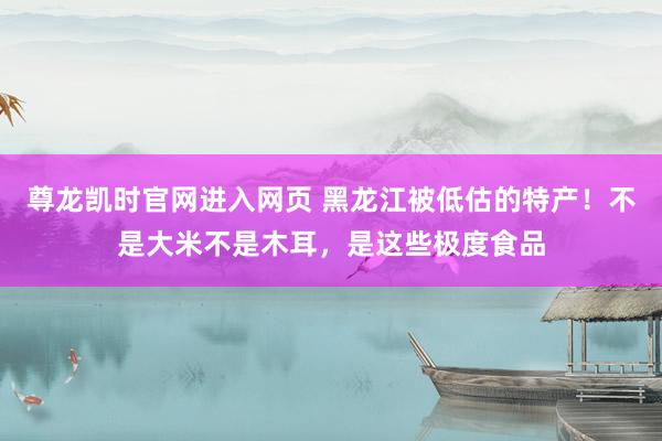 尊龙凯时官网进入网页 黑龙江被低估的特产！不是大米不是木耳，是这些极度食品