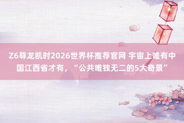 Z6尊龙凯时2026世界杯推荐官网 宇宙上唯有中国江西省才有，“公共唯独无二的5大奇景”