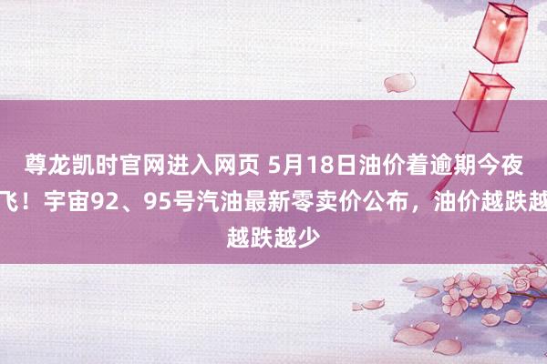 尊龙凯时官网进入网页 5月18日油价着逾期今夜起飞！宇宙92、95号汽油最新零卖价公布，油价越跌越少