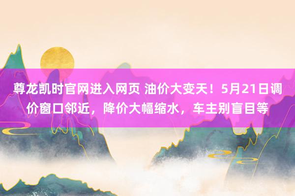 尊龙凯时官网进入网页 油价大变天！5月21日调价窗口邻近，降价大幅缩水，车主别盲目等