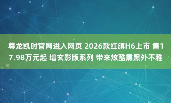 尊龙凯时官网进入网页 2026款红旗H6上市 售17.98万元起 增玄影版系列 带来炫酷熏黑外不雅