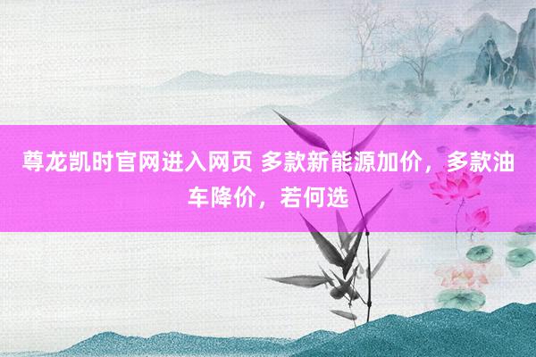 尊龙凯时官网进入网页 多款新能源加价，多款油车降价，若何选