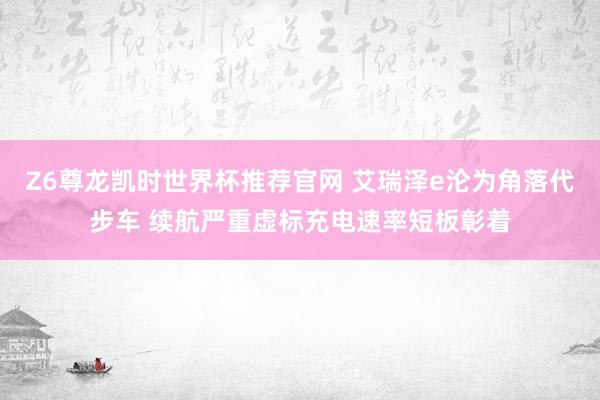 Z6尊龙凯时世界杯推荐官网 艾瑞泽e沦为角落代步车 续航严重虚标充电速率短板彰着