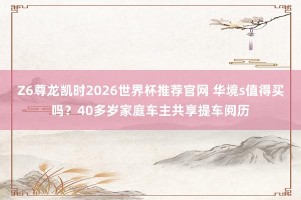 Z6尊龙凯时2026世界杯推荐官网 华境s值得买吗？40多岁家庭车主共享提车阅历