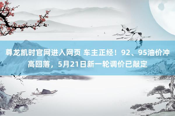 尊龙凯时官网进入网页 车主正经！92、95油价冲高回落，5月21日新一轮调价已敲定