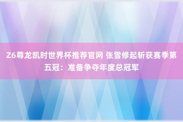 Z6尊龙凯时世界杯推荐官网 张雪修起斩获赛季第五冠：准备争夺年度总冠军