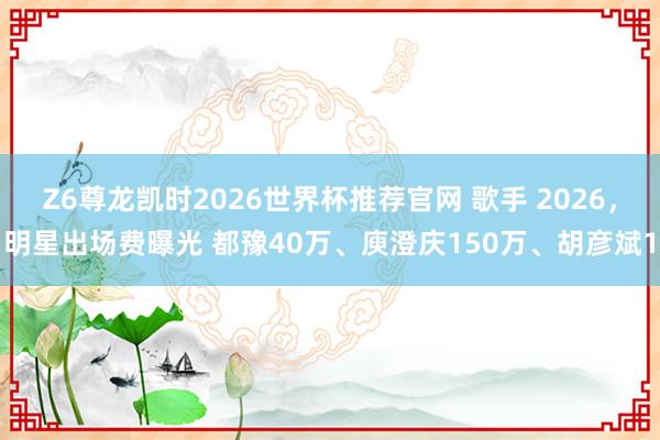 Z6尊龙凯时2026世界杯推荐官网 歌手 2026，明星出场费曝光 都豫40万、庾澄庆150万、胡彦斌1
