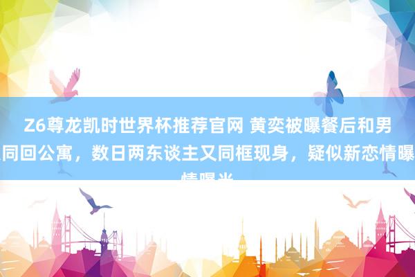 Z6尊龙凯时世界杯推荐官网 黄奕被曝餐后和男人同回公寓，数日两东谈主又同框现身，疑似新恋情曝光