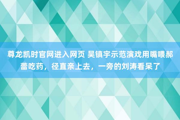 尊龙凯时官网进入网页 吴镇宇示范演戏用嘴喂郝蕾吃药，径直亲上去，一旁的刘涛看呆了