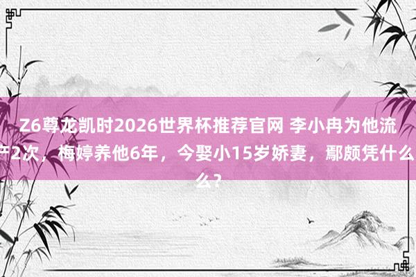 Z6尊龙凯时2026世界杯推荐官网 李小冉为他流产2次，梅婷养他6年，今娶小15岁娇妻，鄢颇凭什么？
