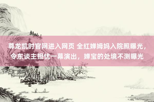 尊龙凯时官网进入网页 全红婵姆妈入院照曝光，令东谈主担忧一幕演出，婵宝的处境不测曝光