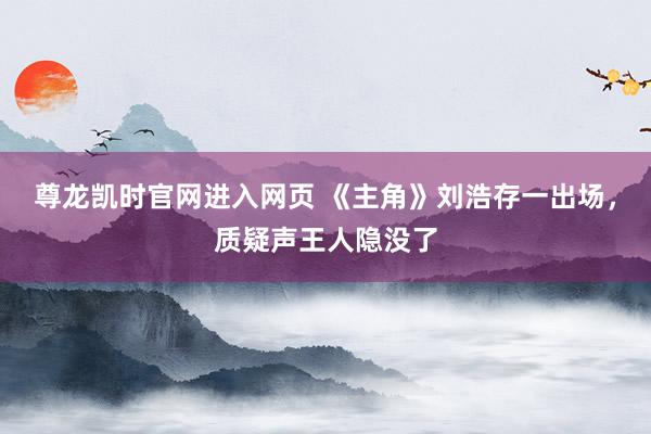 尊龙凯时官网进入网页 《主角》刘浩存一出场，质疑声王人隐没了