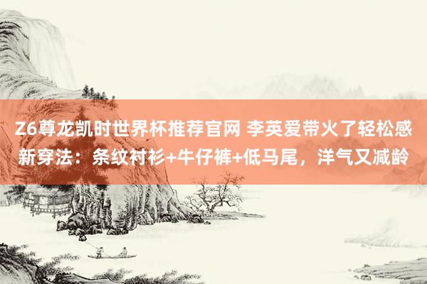 Z6尊龙凯时世界杯推荐官网 李英爱带火了轻松感新穿法：条纹衬衫+牛仔裤+低马尾，洋气又减龄