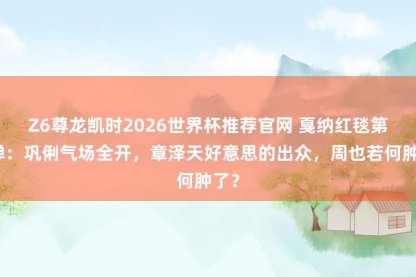 Z6尊龙凯时2026世界杯推荐官网 戛纳红毯第二弹：巩俐气场全开，章泽天好意思的出众，周也若何肿了？