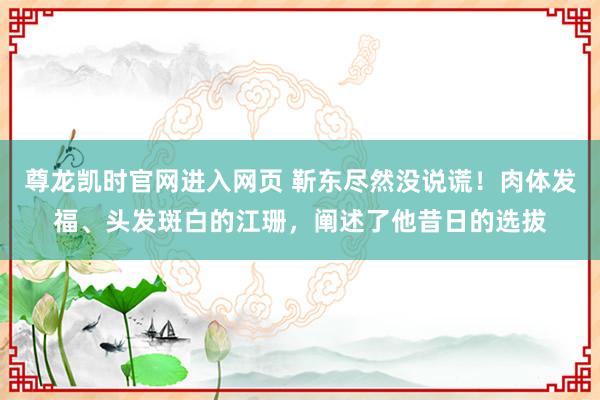尊龙凯时官网进入网页 靳东尽然没说谎！肉体发福、头发斑白的江珊，阐述了他昔日的选拔