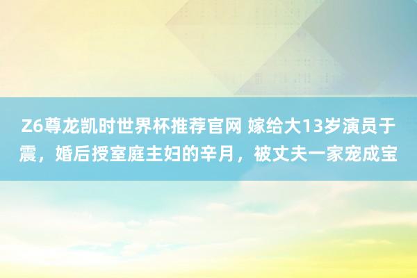 Z6尊龙凯时世界杯推荐官网 嫁给大13岁演员于震，婚后授室庭主妇的辛月，被丈夫一家宠成宝
