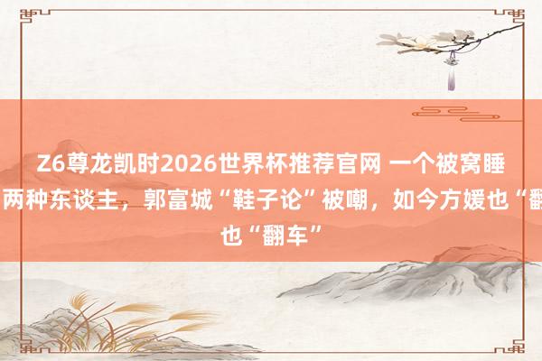 Z6尊龙凯时2026世界杯推荐官网 一个被窝睡不出两种东谈主，郭富城“鞋子论”被嘲，如今方媛也“翻车”