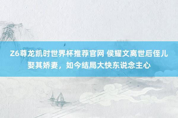 Z6尊龙凯时世界杯推荐官网 侯耀文离世后侄儿娶其娇妻，如今结局大快东说念主心