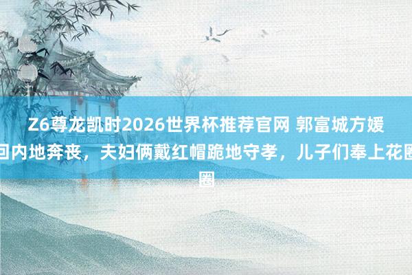 Z6尊龙凯时2026世界杯推荐官网 郭富城方媛回内地奔丧，夫妇俩戴红帽跪地守孝，儿子们奉上花圈