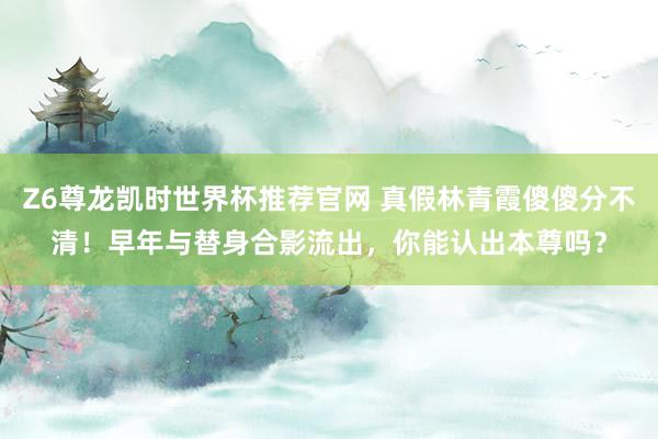 Z6尊龙凯时世界杯推荐官网 真假林青霞傻傻分不清！早年与替身合影流出，你能认出本尊吗？