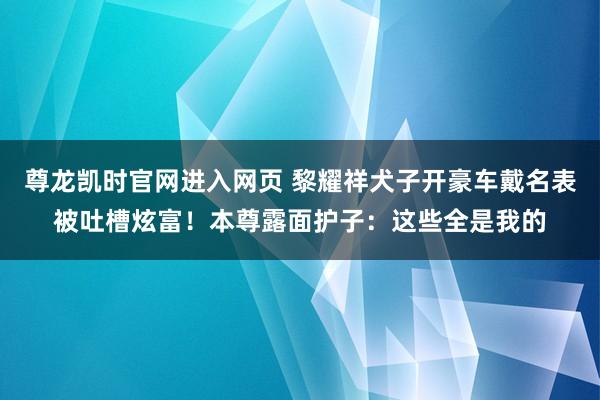尊龙凯时官网进入网页 黎耀祥犬子开豪车戴名表被吐槽炫富！本尊露面护子：这些全是我的