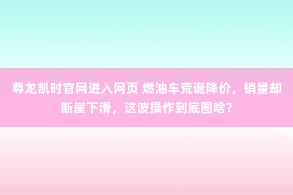 尊龙凯时官网进入网页 燃油车荒诞降价，销量却断崖下滑，这波操作到底图啥？