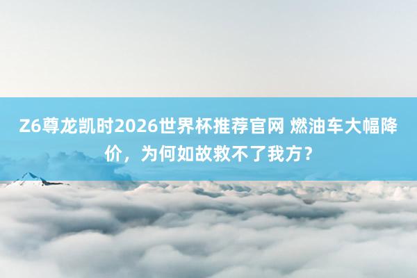Z6尊龙凯时2026世界杯推荐官网 燃油车大幅降价，为何如故救不了我方？