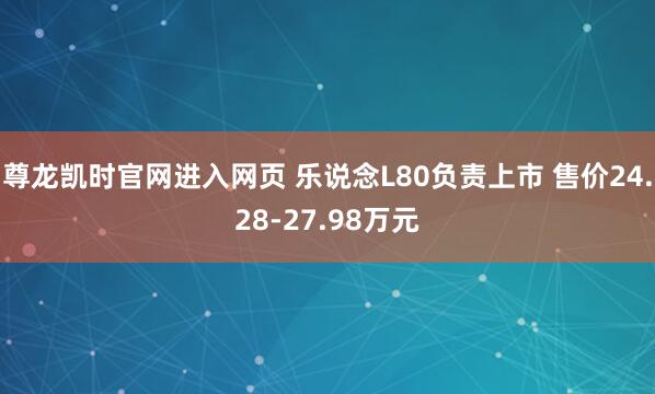 尊龙凯时官网进入网页 乐说念L80负责上市 售价24.28-27.98万元