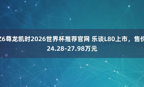 Z6尊龙凯时2026世界杯推荐官网 乐谈L80上市，售价24.28-27.98万元