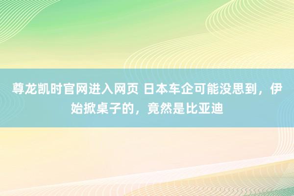 尊龙凯时官网进入网页 日本车企可能没思到，伊始掀桌子的，竟然是比亚迪