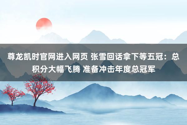 尊龙凯时官网进入网页 张雪回话拿下等五冠：总积分大幅飞腾 准备冲击年度总冠军