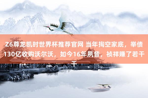 Z6尊龙凯时世界杯推荐官网 当年掏空家底，举债130亿收购沃尔沃，如今16年夙昔，祯祥赚了若干