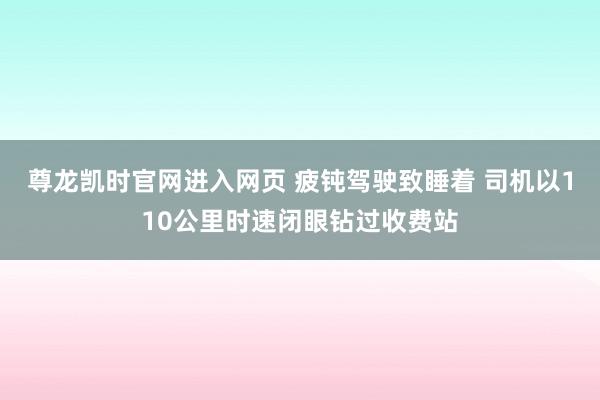 尊龙凯时官网进入网页 疲钝驾驶致睡着 司机以110公里时速闭眼钻过收费站