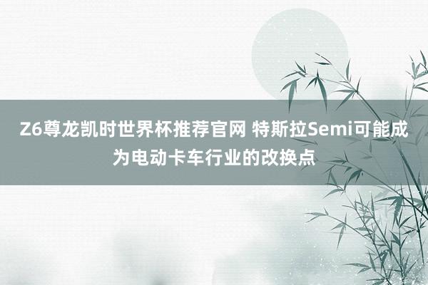 Z6尊龙凯时世界杯推荐官网 特斯拉Semi可能成为电动卡车行业的改换点