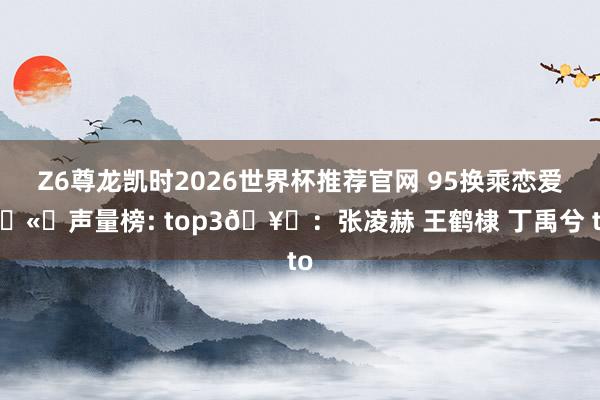 Z6尊龙凯时2026世界杯推荐官网 95换乘恋爱🫘声量榜: top3🥜：张凌赫 王鹤棣 丁禹兮 to
