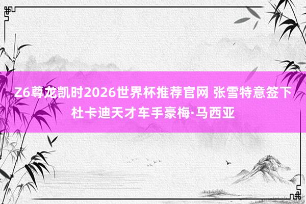 Z6尊龙凯时2026世界杯推荐官网 张雪特意签下杜卡迪天才车手豪梅·马西亚