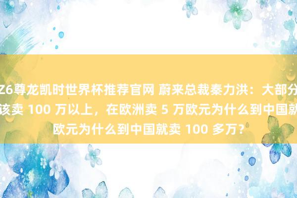 Z6尊龙凯时世界杯推荐官网 蔚来总裁秦力洪：大部分超豪华车就不该卖 100 万以上，在欧洲卖 5 万欧元为什么到中国就卖 100 多万？