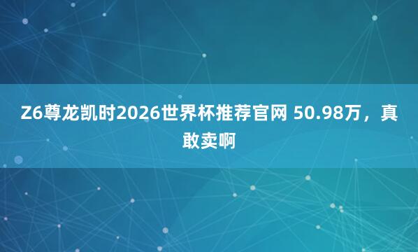 Z6尊龙凯时2026世界杯推荐官网 50.98万，真敢卖啊