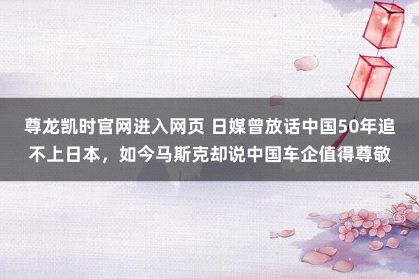 尊龙凯时官网进入网页 日媒曾放话中国50年追不上日本，如今马斯克却说中国车企值得尊敬