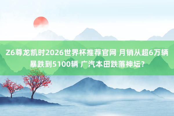 Z6尊龙凯时2026世界杯推荐官网 月销从超6万辆暴跌到5100辆 广汽本田跌落神坛？