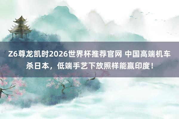 Z6尊龙凯时2026世界杯推荐官网 中国高端机车杀日本，低端手艺下放照样能赢印度！