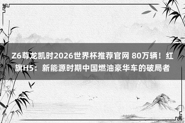 Z6尊龙凯时2026世界杯推荐官网 80万辆！红旗H5：新能源时期中国燃油豪华车的破局者