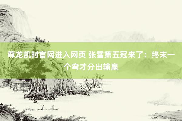 尊龙凯时官网进入网页 张雪第五冠来了：终末一个弯才分出输赢