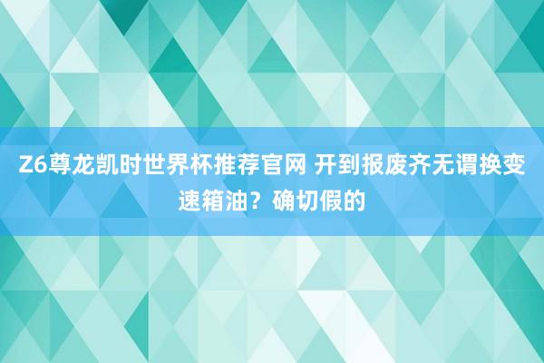 Z6尊龙凯时世界杯推荐官网 开到报废齐无谓换变速箱油？确切假的