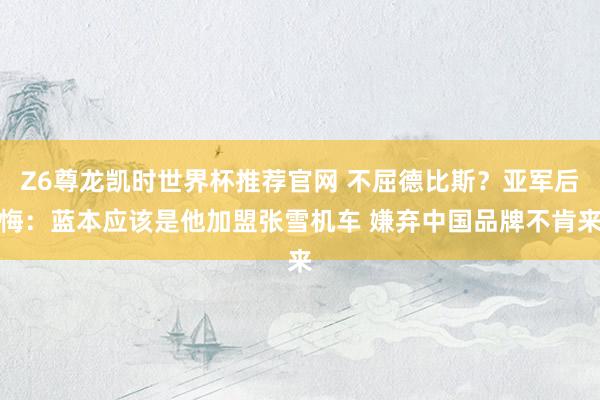 Z6尊龙凯时世界杯推荐官网 不屈德比斯？亚军后悔：蓝本应该是他加盟张雪机车 嫌弃中国品牌不肯来