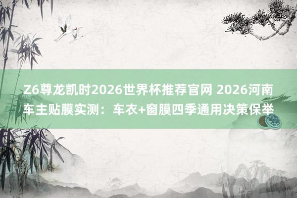 Z6尊龙凯时2026世界杯推荐官网 2026河南车主贴膜实测：车衣+窗膜四季通用决策保举