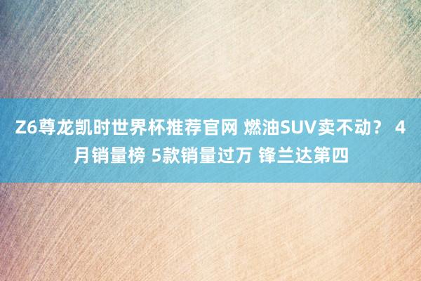 Z6尊龙凯时世界杯推荐官网 燃油SUV卖不动？ 4月销量榜 5款销量过万 锋兰达第四